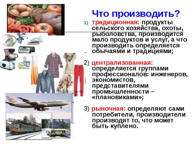 Что производить? традиционная:  продукты сельского хозяйства, охоты, рыболовства, производится мало продуктов и услуг, а что производить определяется обычаями и традициями;  2) централизованная:  определяется группами профессионалов: инженеров, экономистов, представителями промышленности – «плановиками»;  3) рыночная:  определяют сами потребители, производители производят то, что может быть куплено. 