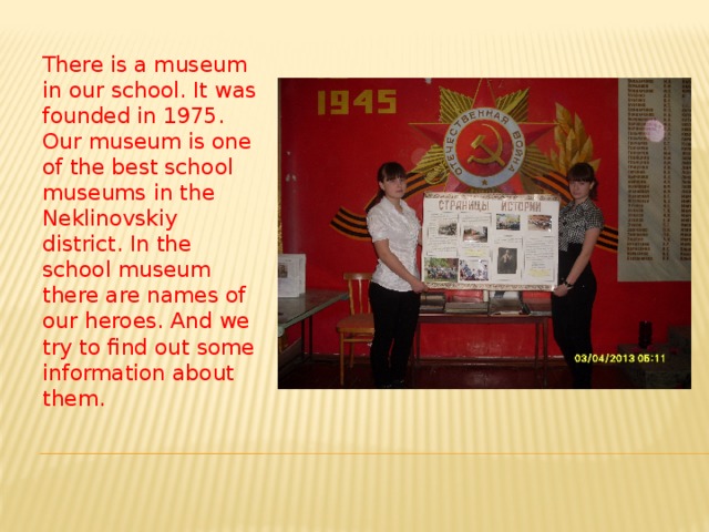 There is a museum in our school. It was founded in 1975. Our museum is one of the best school museums in the Neklinovskiy district. In the school museum there are names of our heroes. And we try to find out some information about them. 