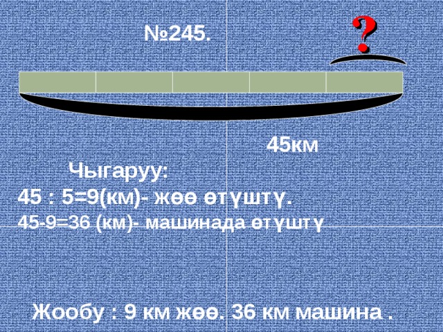 № 245.  45км Чыгаруу: 45 : 5=9(км)- жөө өтүштү. 45-9=36 (км)- машинада өтүштү Жообу : 9 км жөө. 36 км машина . 