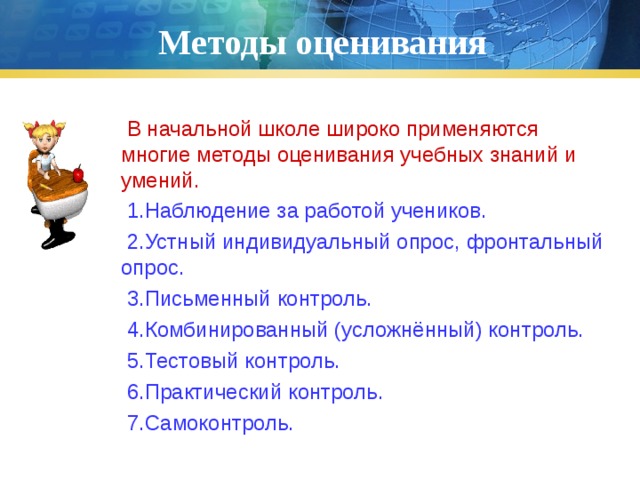 Методы оценивания  В начальной школе широко применяются многие методы оценивания учебных знаний и умений.  1.Наблюдение за работой учеников.  2.Устный индивидуальный опрос, фронтальный опрос.  3.Письменный контроль.  4.Комбинированный (усложнённый) контроль.  5.Тестовый контроль.  6.Практический контроль.  7.Самоконтроль. 