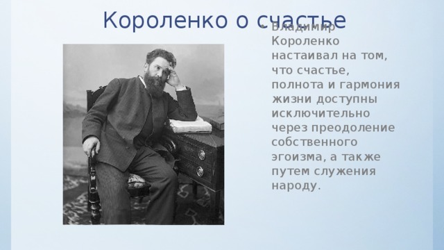 Короленко о счастье Владимир Короленко настаивал на том, что счастье, полнота и гармония жизни доступны исключительно через преодоление собственного эгоизма, а также путем служения народу. 