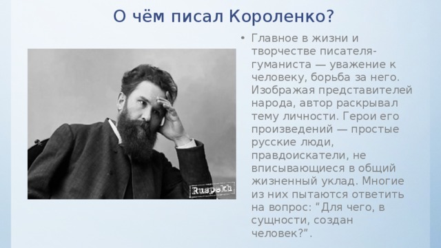 О чём писал Короленко? Главное в жизни и творчестве писателя-гуманиста — уважение к человеку, борьба за него. Изображая представителей народа, автор раскрывал тему личности. Герои его произведений — простые русские люди, правдоискатели, не вписывающиеся в общий жизненный уклад. Многие из них пытаются ответить на вопрос: “Для чего, в сущности, создан человек?”. 