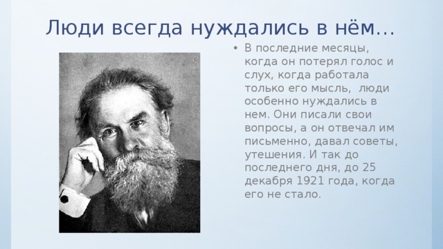 Люди всегда нуждались в нём… В последние месяцы, когда он потерял голос и слух, когда работала только его мысль, люди особенно нуждались в нем. Они писали свои вопросы, а он отвечал им письменно, давал советы, утешения. И так до последнего дня, до 25 декабря 1921 года, когда его не стало. 