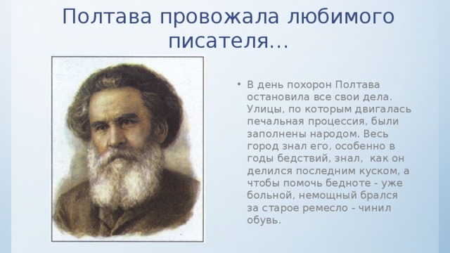 Полтава провожала любимого писателя… В день похорон Полтава остановила все свои дела. Улицы, по которым двигалась печальная процессия, были заполнены народом. Весь город знал его, особенно в годы бедствий, знал, как он делился последним куском, а чтобы помочь бедноте - уже больной, немощный брался за старое ремесло - чинил обувь. 