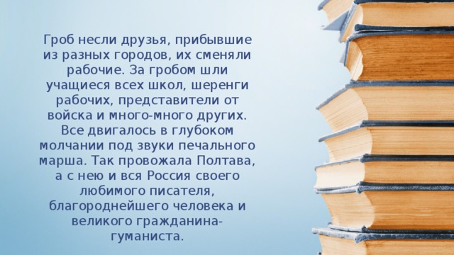   Гроб несли друзья, прибывшие из разных городов, их сменяли рабочие. За гробом шли учащиеся всех школ, шеренги рабочих, представители от войска и много-много других. Все двигалось в глубоком молчании под звуки печального марша. Так провожала Полтава, а с нею и вся Россия своего любимого писателя, благороднейшего человека и великого гражданина-гуманиста. 