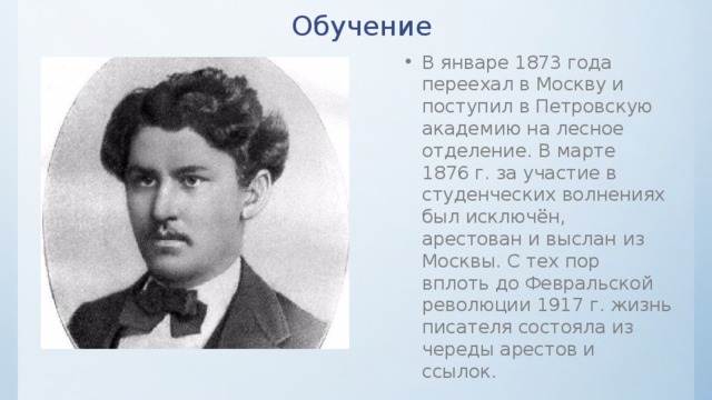 Обучение В январе 1873 года переехал в Москву и поступил в Петровскую академию на лесное отделение. В марте 1876 г. за участие в студенческих волнениях был исключён, арестован и выслан из Москвы. С тех пор вплоть до Февральской революции 1917 г. жизнь писателя состояла из череды арестов и ссылок. 