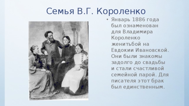 Семья В.Г. Короленко Январь 1886 года был ознаменован для Владимира Короленко женитьбой на Евдокии Ивановской. Они были знакомы задолго до свадьбы и стали счастливой семейной парой. Для писателя этот брак был единственным. 