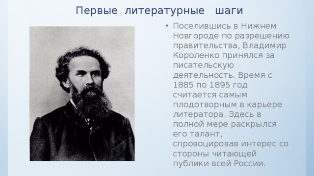 Первые литературные шаги Поселившись в Нижнем Новгороде по разрешению правительства, Владимир Короленко принялся за писательскую деятельность. Время с 1885 по 1895 год считается самым плодотворным в карьере литератора. Здесь в полной мере раскрылся его талант, спровоцировав интерес со стороны читающей публики всей России. 