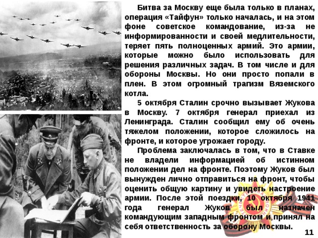 Битва за Москву еще была только в планах, операция «Тайфун» только началась, и на этом фоне советское командование, из-за не информированности и своей медлительности, теряет пять полноценных армий. Это армии, которые можно было использовать для решения различных задач. В том числе и для обороны Москвы. Но они просто попали в плен. В этом огромный трагизм Вяземского котла. 5 октября Сталин срочно вызывает Жукова в Москву. 7 октября генерал приехал из Ленинграда. Сталин сообщил ему об очень тяжелом положении, которое сложилось на фронте, и которое угрожает городу. Проблема заключалась в том, что в Ставке не владели информацией об истинном положении дел на фронте. Поэтому Жуков был вынужден лично отправиться на фронт, чтобы оценить общую картину и увидеть настроение армии. После этой поездки, 10 октября 1941 года генерал Жуков был назначен командующим западным фронтом и принял на себя ответственность за оборону Москвы.  11  