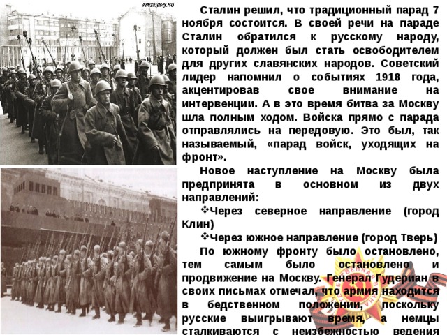 Сталин решил, что традиционный парад 7 ноября состоится. В своей речи на параде Сталин обратился к русскому народу, который должен был стать освободителем для других славянских народов. Советский лидер напомнил о событиях 1918 года, акцентировав свое внимание на интервенции. А в это время битва за Москву шла полным ходом. Войска прямо с парада отправлялись на передовую. Это был, так называемый, «парад войск, уходящих на фронт». Новое наступление на Москву была предпринята в основном из двух направлений: Через северное направление (город Клин) Через южное направление (город Тверь) По южному фронту было остановлено, тем самым было остановлено и продвижение на Москву. Генерал Гудериан в своих письмах отмечал, что армия находится в бедственном положении, поскольку русские выигрывают время, а немцы сталкиваются с неизбежностью ведения зимней войны.  