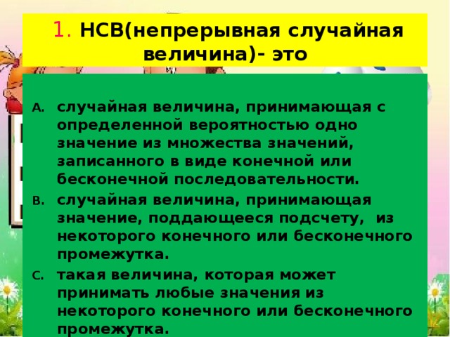  1. НСВ(непрерывная случайная величина)- это случайная величина, принимающая с определенной вероятностью одно значение из множества значений, записанного в виде конечной или бесконечной последовательности. случайная величина, принимающая значение, поддающееся подсчету, из некоторого конечного или бесконечного промежутка. такая величина, которая может принимать любые значения из некоторого конечного или бесконечного промежутка. переменная  Х,  принимающая в результате испытания то или иное числовое значение из множества возможных значений величины.  