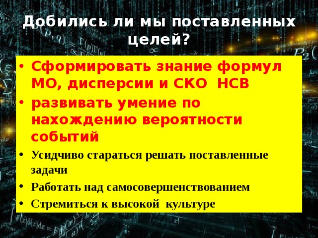 Добились ли мы поставленных целей? Cформировать знание формул МО, дисперсии и СКО НСВ развивать умение по нахождению вероятности событий Усидчиво стараться решать поставленные задачи Работать над самосовершенствованием Стремиться к высокой культуре  
