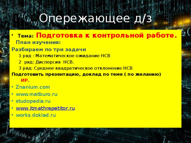 Опережающее д/з  Тема:  Подготовка к контрольной работе.  План изучения: Разбираем по три задачи  1 ряд : Математическое ожидание НСВ  2 ряд: Дисперсия НСВ.  3 ряд: Среднее квадратическое отклонение НСВ Подготовить презентацию, доклад по теме ( по желанию)  ИР. Znanium.com www.matburo.ru studopedia.ru www . itmathrepetitor . ru works.doklad.ru 