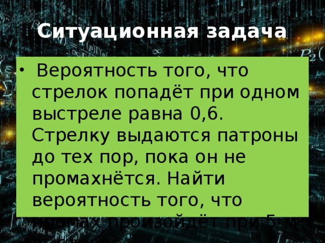 Ситуационная задача  Вероятность того, что стрелок попадёт при одном выстреле равна 0,6. Стрелку выдаются патроны до тех пор, пока он не промахнётся. Найти вероятность того, что промах произойдёт при 5-м выстреле . 