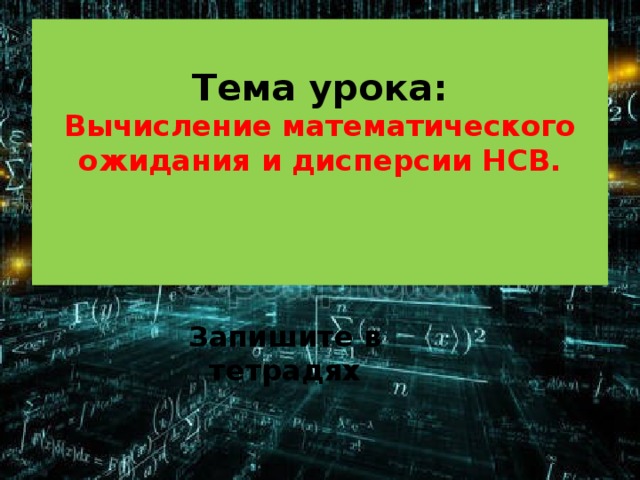  Тема урока:  Вычисление математического ожидания и дисперсии НСВ.    Запишите в тетрадях 