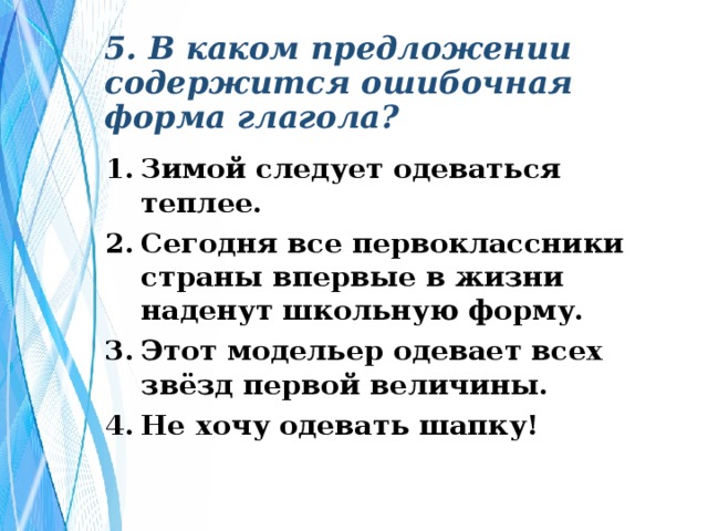 5. В каком предложении содержится ошибочная форма глагола? Зимой следует одеваться теплее. Сегодня все первоклассники страны впервые в жизни наденут школьную форму. Этот модельер одевает всех звёзд первой величины. Не хочу одевать шапку! 