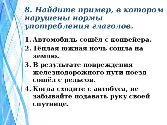 8. Найдите пример, в котором нарушены нормы употребления глаголов. Автомобиль сошёл с конвейера. Тёплая южная ночь сошла на землю. В результате повреждения железнодорожного пути поезд сошёл с рельсов. Когда сходите с автобуса, не забывайте подавать руку своей спутнице. 