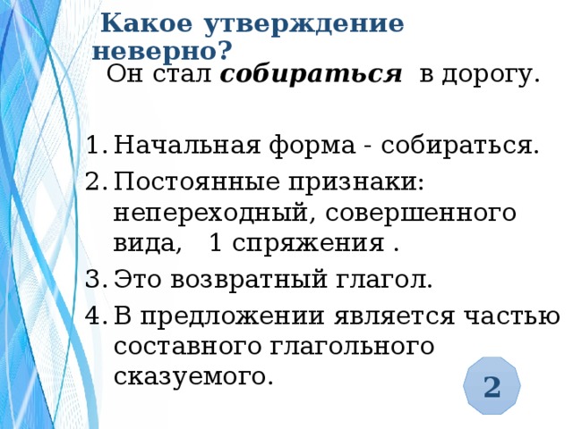  Какое утверждение неверно?  Он стал собираться в дорогу. Начальная форма - собираться. Постоянные признаки: непереходный, совершенного вида, 1 спряжения . Это возвратный глагол. В предложении является частью составного глагольного сказуемого. 2 