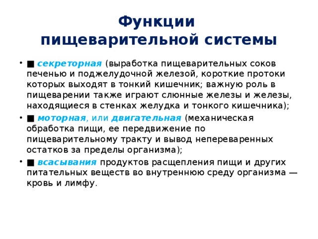 Функции  пищеварительной системы ■  секреторная  (выработка пищеварительных соков печенью и поджелудочной железой, короткие протоки которых выходят в тонкий кишечник; важную роль в пищеварении также играют слюнные железы и железы, находящиеся в стенках желудка и тонкого кишечника); ■  моторная , или  двигательная  (механическая обработка пищи, ее передвижение по пищеварительному тракту и вывод непереваренных остатков за пределы организма); ■  всасывания  продуктов расщепления пищи и других питательных веществ во внутреннюю среду организма — кровь и лимфу. 