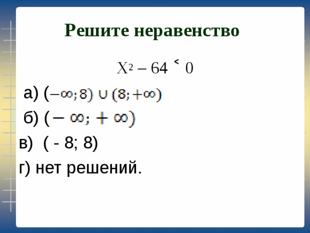 Решите неравенство  Х 2 – 64 ˂ 0  а) (  б) ( в) ( - 8; 8) г) нет решений. 