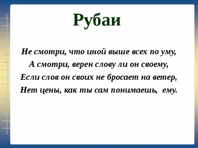 Рубаи Не смотри, что иной выше всех по уму, А смотри, верен слову ли он своему, Если слов он своих не бросает на ветер, Нет цены, как ты сам понимаешь, ему. 