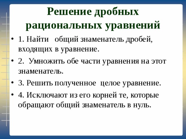 Решение дробных рациональных уравнений 1. Найти общий знаменатель дробей, входящих в уравнение. 2. Умножить обе части уравнения на этот знаменатель. 3. Решить полученное целое уравнение. 4. Исключают из его корней те, которые обращают общий знаменатель в нуль. 