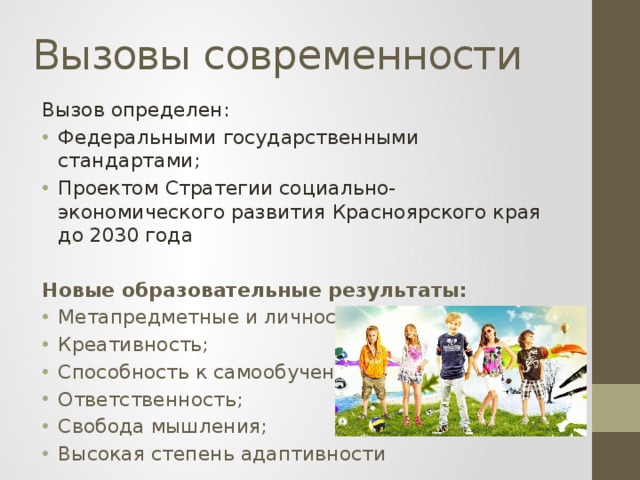 Вызовы современности Вызов определен: Федеральными государственными стандартами; Проектом Стратегии социально-экономического развития Красноярского края до 2030 года  Новые образовательные результаты: Метапредметные и личностные результаты; Креативность; Способность к самообучению; Ответственность; Свобода мышления; Высокая степень адаптивности 