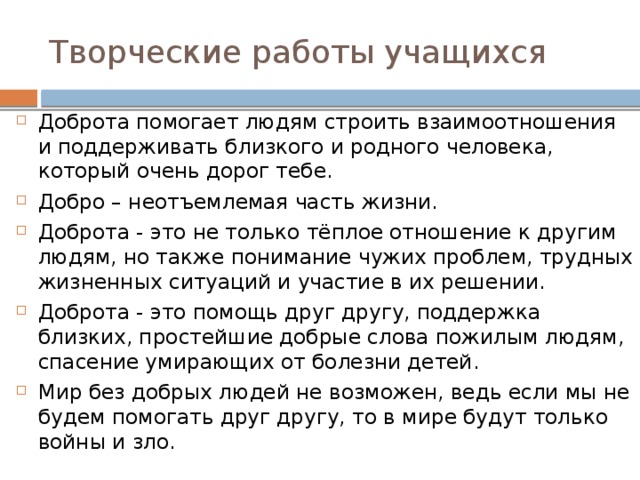 Творческие работы учащихся Доброта помогает людям строить взаимоотношения и поддерживать близкого и родного человека, который очень дорог тебе. Добро – неотъемлемая часть жизни. Доброта - это не только тёплое отношение к другим людям, но также понимание чужих проблем, трудных жизненных ситуаций и участие в их решении. Доброта - это помощь друг другу, поддержка близких, простейшие добрые слова пожилым людям, спасение умирающих от болезни детей. Мир без добрых людей не возможен, ведь если мы не будем помогать друг другу, то в мире будут только войны и зло. 