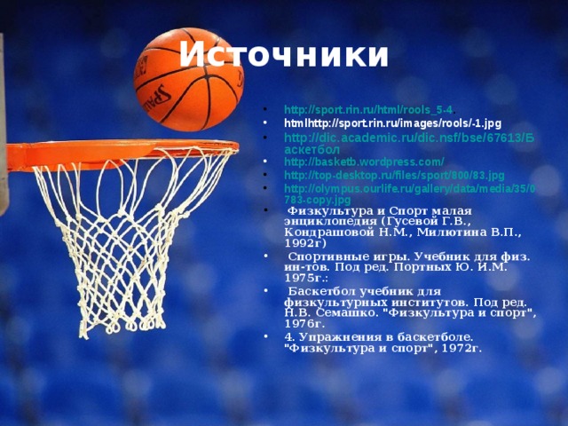 Источники http://sport.rin.ru/html/rools_5-4 . htmlhttp://sport.rin.ru/images/rools/-1.jpg http://dic.academic.ru/dic.nsf/bse/67613/Баскетбол http://basketb.wordpress.com/ http://top-desktop.ru/files/sport/800/83.jpg http://olympus.ourlife.ru/gallery/data/media/35/0783-copy.jpg  Физкультура и Спорт малая энциклопедия (Гусевой Г.В., Кондрашовой Н.М., Милютина В.П., 1992г)  Спортивные игры. Учебник для физ. ин-тов. Под ред. Портных Ю. И.М. 1975г.:  Баскетбол учебник для физкультурных институтов. Под ред. Н.В. Семашко. 