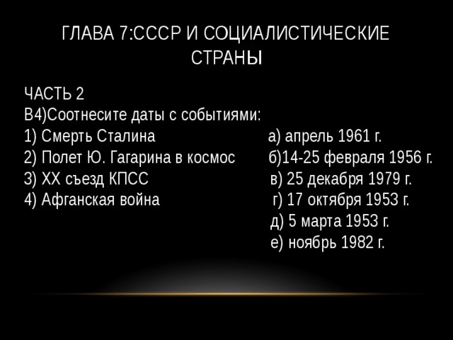 Глава 7:СССР и социалистические страны ЧАСТЬ 2  B4)Соотнесите даты с событиями:  1) Смерть Сталина а) апрель 1961 г.  2) Полет Ю. Гагарина в космос б)14-25 февраля 1956 г.  3) XX съезд КПСС в) 25 декабря 1979 г.  4) Афганская война г) 17 октября 1953 г.  д) 5 марта 1953 г.  е) ноябрь 1982 г. 