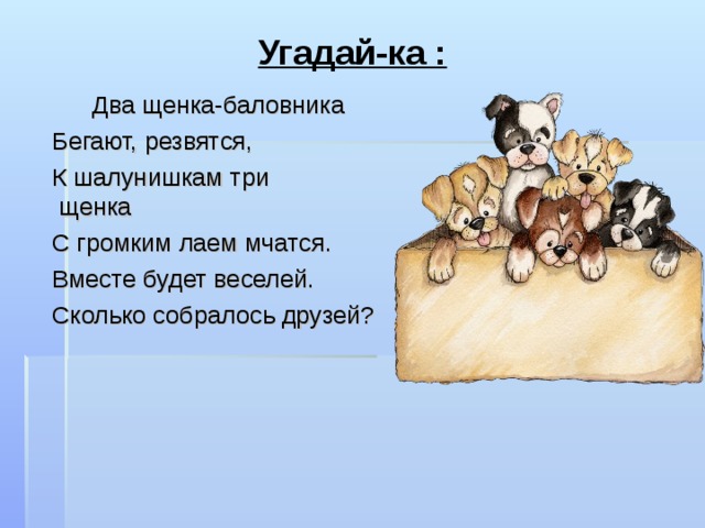 Угадай-ка :   Два щенка-баловника   Бегают, резвятся,   К шалунишкам три щенка   С громким лаем мчатся.   Вместе будет веселей.   Сколько собралось друзей? 