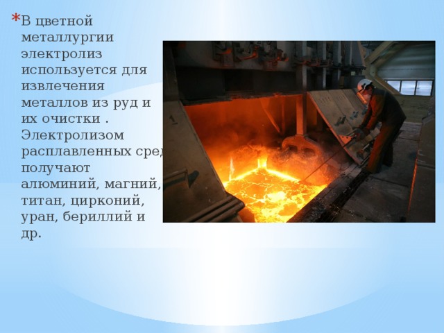 В цветной металлургии электролиз используется для извлечения металлов из руд и их очистки . Электролизом расплавленных сред получают алюминий, магний, титан, цирконий, уран, бериллий и др. 