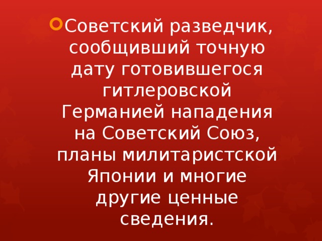 Советский разведчик, сообщивший точную дату готовившегося гитлеровской Германией нападения на Советский Союз, планы милитаристской Японии и многие другие ценные сведения. 