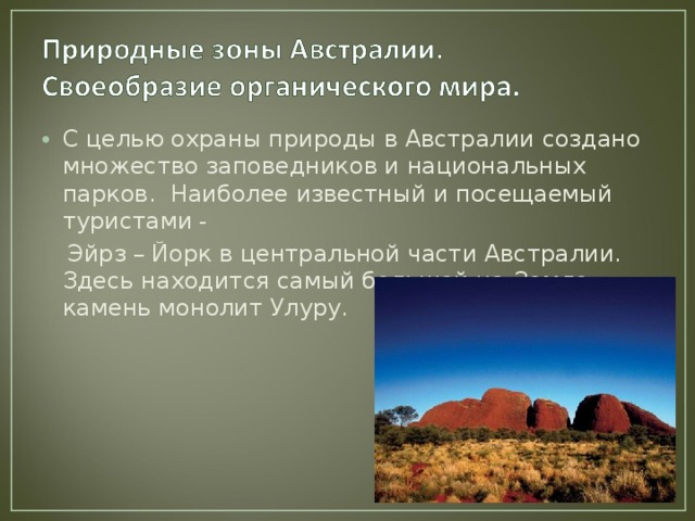 С целью охраны природы в Австралии создано множество заповедников и национальных парков. Наиболее известный и посещаемый туристами -  Эйрз –  Йорк в центральной части Австралии. Здесь находится самый большой на Земле камень монолит Улуру. 