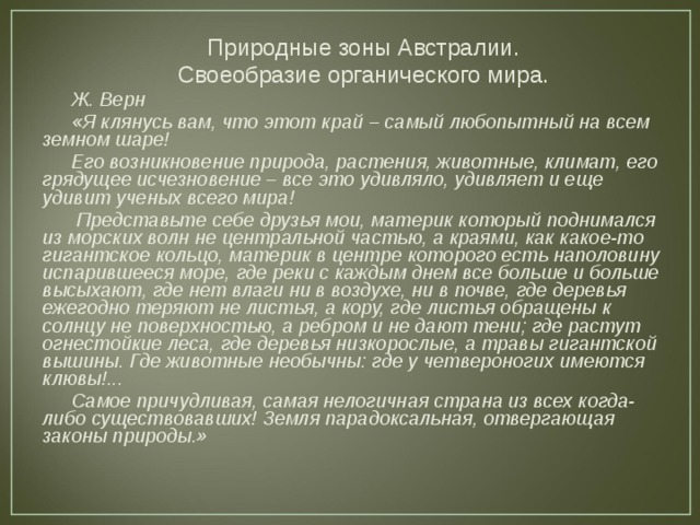 Природные зоны Австралии. Своеобразие органического мира. Ж. Верн «Я клянусь вам, что этот край – самый любопытный на всем земном шаре! Его возникновение природа, растения, животные, климат, его грядущее исчезновение – все это удивляло, удивляет и еще удивит ученых всего мира!  Представьте себе друзья мои, материк который поднимался из морских волн не центральной частью, а краями, как какое-то гигантское кольцо, материк в центре которого есть наполовину испарившееся море, где реки с каждым днем все больше и больше высыхают, где нет влаги ни в воздухе, ни в почве, где деревья ежегодно теряют не листья, а кору, где листья обращены к солнцу не поверхностью, а ребром и не дают тени; где растут огнестойкие леса, где деревья низкорослые, а травы гигантской вышины. Где животные необычны: где у четвероногих имеются клювы!... Самое причудливая, самая нелогичная страна из всех когда-либо существовавших! Земля парадоксальная, отвергающая законы природы.» 