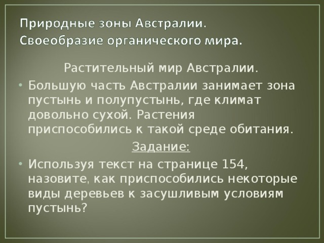 Растительный мир Австралии. Большую часть Австралии занимает зона пустынь и полупустынь, где климат довольно сухой. Растения приспособились к такой среде обитания. Задание: Используя текст на странице 154, назовите , как приспособились некоторые виды деревьев к засушливым условиям пустынь? 