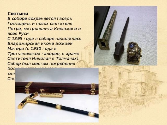 Святыни В соборе сохраняется Гвоздь Господень и посох святителя Петра, митрополита Киевского и всея Руси. С 1395 года в соборе находилась Владимирская икона Божией Матери (с 1930 года в Третьяковской галерее, в храме Святителя Николая в Толмачах). Собор был местом погребения большинства московских святителей до учреждения Святейшего синода. 