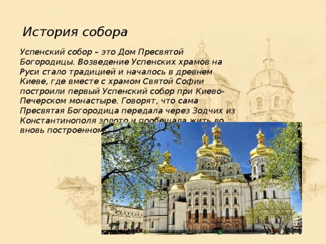 История собора Успенский собор – это Дом Пресвятой Богородицы. Возведение Успенских храмов на Руси стало традицией и началось в древнем Киеве, где вместе с храмом Святой Софии построили первый Успенский собор при Киево-Печерском монастыре. Говорят, что сама Пресвятая Богородица передала через Зодчих из Константинополя золото и пообещала жить во вновь построенном храме. 