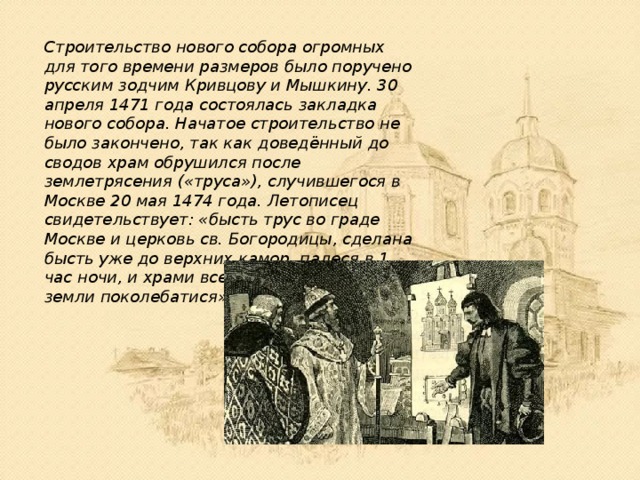 Строительство нового собора огромных для того времени размеров было поручено русским зодчим Кривцову и Мышкину. 30 апреля 1471 года состоялась закладка нового собора. Начатое строительство не было закончено, так как доведённый до сводов храм обрушился после землетрясения («труса»), случившегося в Москве 20 мая 1474 года. Летописец свидетельствует: «бысть трус во граде Москве и церковь св. Богородицы, сделана бысть уже до верхних камор, падеся в 1 час ночи, и храми все потрясошася, яко и земли поколебатися». 
