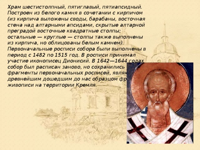 Храм шестистолпный, пятиглавый, пятиапсидный. Построен из белого камня в сочетании с кирпичом (из кирпича выложены своды, барабаны, восточная стена над алтарными апсидами, скрытые алтарной преградой восточные квадратные столпы; остальные — круглые — столпы также выполнены из кирпича, но облицованы белым камнем). Первоначальные росписи собора были выполнены в период с 1482 по 1515 год. В росписи принимал участие иконописец Дионисий. В 1642—1644 годах собор был расписан заново, но сохранились фрагменты первоначальных росписей, являющиеся древнейшим дошедшим до нас образцом фресковой живописи на территории Кремля. 