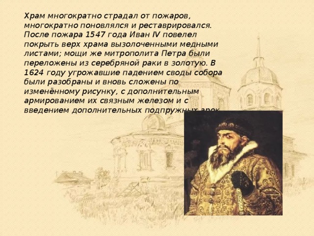 Храм многократно страдал от пожаров, многократно поновлялся и реставрировался. После пожара 1547 года Иван IV повелел покрыть верх храма вызолоченными медными листами; мощи же митрополита Петра были переложены из серебряной раки в золотую. В 1624 году угрожавшие падением своды собора были разобраны и вновь сложены по изменённому рисунку, с дополнительным армированием их связным железом и с введением дополнительных подпружных арок. 
