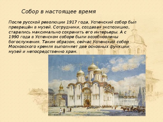 Собор в настоящее время После русской революции 1917 года, Успенский собор был превращён в музей. Сотрудники, создавая экспозицию, старались максимально сохранить его интерьеры. А с 1990 года в Успенском соборе были возобновлены богослужения. Таким образом, сейчас Успенский собор Московского кремля выполняет две основных функции: музей и непосредственно храм. 