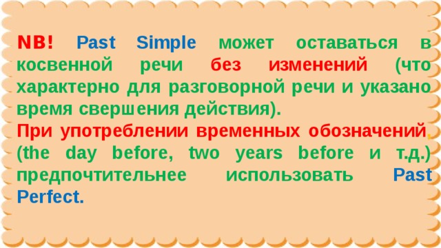 NB!  Past Simple может оставаться в косвенной речи без изменений  (что характерно для разговорной речи и указано время свершения действия). При употреблении временных обозначений , (the day before, two years before и т.д.) предпочтительнее использовать Past Perfect. 