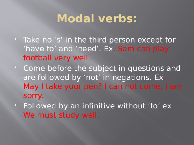 Modal verbs: Take no ‘s’ in the third person except for ‘have to’ and ‘need’. Ex . Sam can play football very well. Come before the subject in questions and are followed by ‘not’ in negations. Ex . May I take your pen? I can not come, I am sorry. Followed by an infinitive without ‘to’ ex . We must study well. 