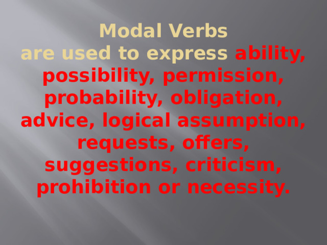  Modal Verbs  are used to express ability, possibility, permission, probability, obligation, advice, logical assumption, requests, offers, suggestions, criticism, prohibition or necessity.   