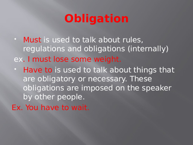 Obligation Must is used to talk about rules, regulations and obligations (internally)  ex . I must lose some weight. Have to is used to talk about things that are obligatory or necessary. These obligations are imposed on the speaker by other people. Ex. You have to wait. 