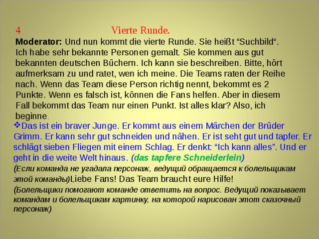 4  Vierte Runde. Moderator: Und nun kommt die vierte Runde. Sie heißt “Suchbild“. Ich habe sehr bekannte Personen gemalt. Sie kommen aus gut bekannten deutschen Büchern. Ich kann sie beschreiben. Bitte, hört aufmerksam zu und ratet, wen ich meine. Die Teams raten der Reihe nach. Wenn das Team diese Person richtig nennt, bekommt es 2 Punkte. Wenn es falsch ist, können die Fans helfen. Aber in diesem Fall bekommt das Team nur einen Punkt. Ist alles klar? Also, ich beginne . Das ist ein braver Junge. Er kommt aus einem Märchen der Brüder Grimm. Er kann sehr gut schneiden und nähen. Er ist seht gut und tapfer. Er schlägt sieben Fliegen mit einem Schlag. Er denkt: “Ich kann alles”. Und er geht in die weite Welt hinaus . ( das tapfere Schneiderlein ) ( Если команда не угадала персонаж, ведущий обращается к болельщикам этой команды) Liebe Fans! Das Team braucht eure Hilfe! ( Болельщики помогают команде ответить на вопрос. Ведущий показывает командам и болельщикам картинку, на которой нарисован этот сказочный персонаж)  