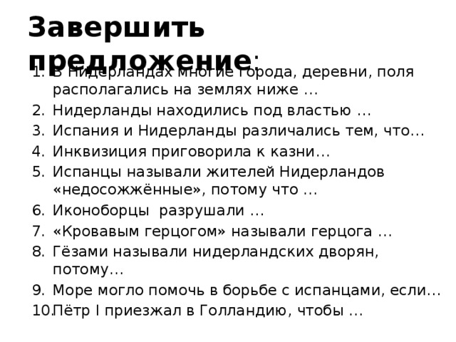Завершить предложение : В Нидерландах многие города, деревни, поля располагались на землях ниже … Нидерланды находились под властью … Испания и Нидерланды различались тем, что… Инквизиция приговорила к казни… Испанцы называли жителей Нидерландов «недосожжённые», потому что … Иконоборцы разрушали … «Кровавым герцогом» называли герцога … Гёзами называли нидерландских дворян, потому… Море могло помочь в борьбе с испанцами, если… Пётр I приезжал в Голландию, чтобы … 