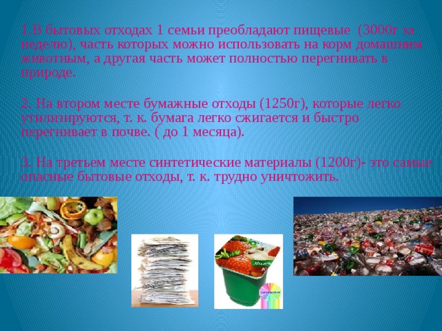   1.В бытовых отходах 1 семьи преобладают пищевые (3000г за неделю), часть которых можно использовать на корм домашним животным, а другая часть может полностью перегнивать в природе.  2. На втором месте бумажные отходы (1250г), которые легко утилизируются, т. к. бумага легко сжигается и быстро перегнивает в почве. ( до 1 месяца).  3. На третьем месте синтетические материалы (1200г)- это самые опасные бытовые отходы, т. к. трудно уничтожить.     