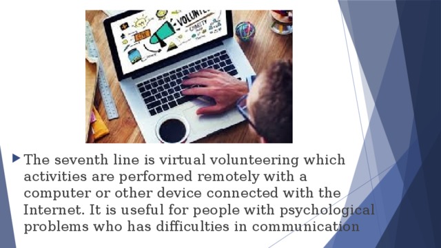The seventh line is virtual volunteering which activities are performed remotely with a computer or other device connected with the Internet. It is useful for people with psychological problems who has difficulties in communication 